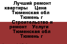 Лучший ремонт квартиры. › Цена ­ 100 - Тюменская обл., Тюмень г. Строительство и ремонт » Услуги   . Тюменская обл.,Тюмень г.